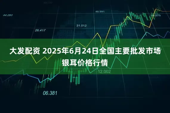 大发配资 2025年6月24日全国主要批发市场银耳价格行情