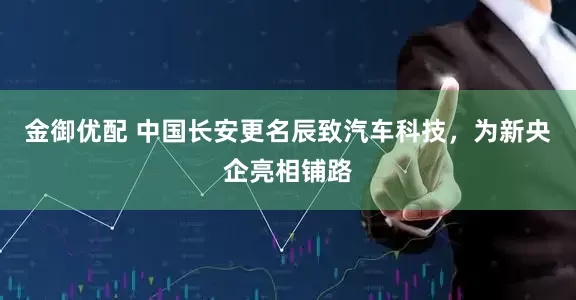 金御优配 中国长安更名辰致汽车科技，为新央企亮相铺路