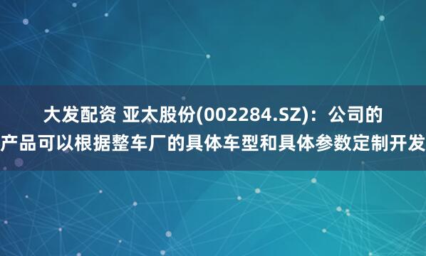 大发配资 亚太股份(002284.SZ)：公司的产品可以根据整车厂的具体车型和具体参数定制开发