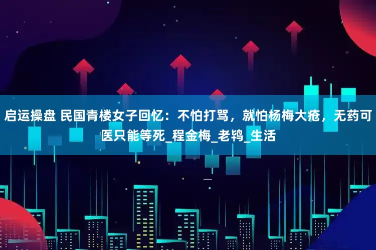 启运操盘 民国青楼女子回忆：不怕打骂，就怕杨梅大疮，无药可医只能等死_程金梅_老鸨_生活