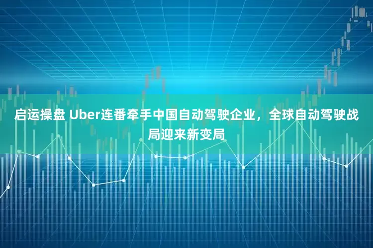启运操盘 Uber连番牵手中国自动驾驶企业，全球自动驾驶战局迎来新变局