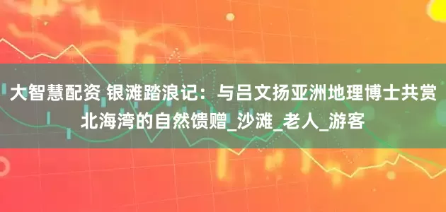 大智慧配资 银滩踏浪记：与吕文扬亚洲地理博士共赏北海湾的自然馈赠_沙滩_老人_游客