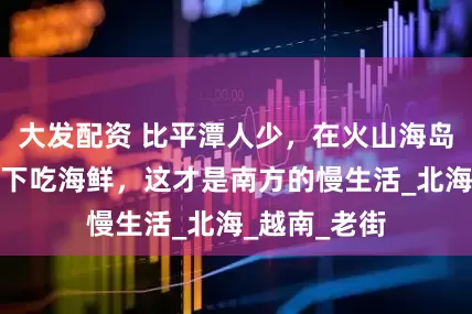 大发配资 比平潭人少，在火山海岛上追蓝，楼下吃海鲜，这才是南方的慢生活_北海_越南_老街