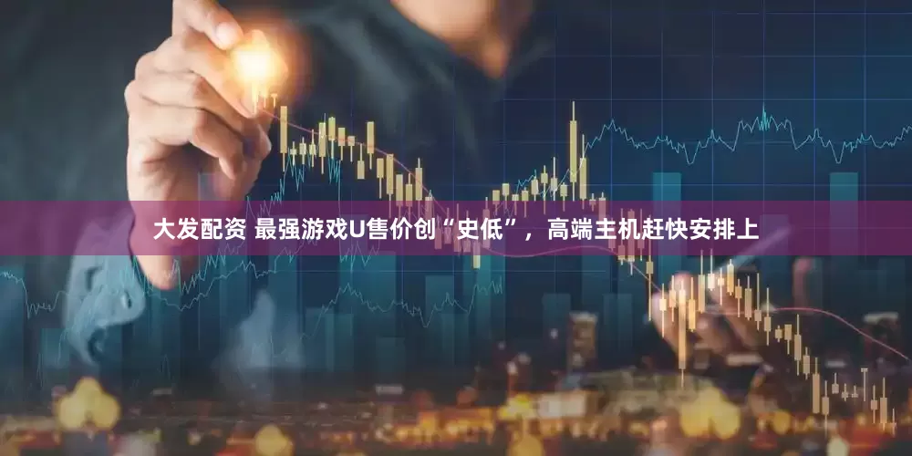 大发配资 最强游戏U售价创“史低”，高端主机赶快安排上