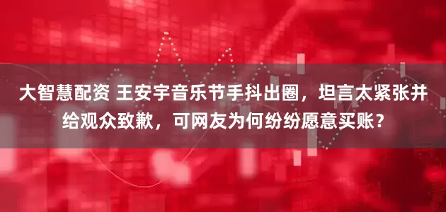 大智慧配资 王安宇音乐节手抖出圈，坦言太紧张并给观众致歉，可网友为何纷纷愿意买账？