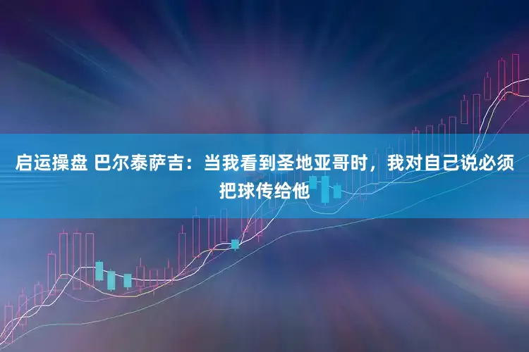 启运操盘 巴尔泰萨吉：当我看到圣地亚哥时，我对自己说必须把球传给他