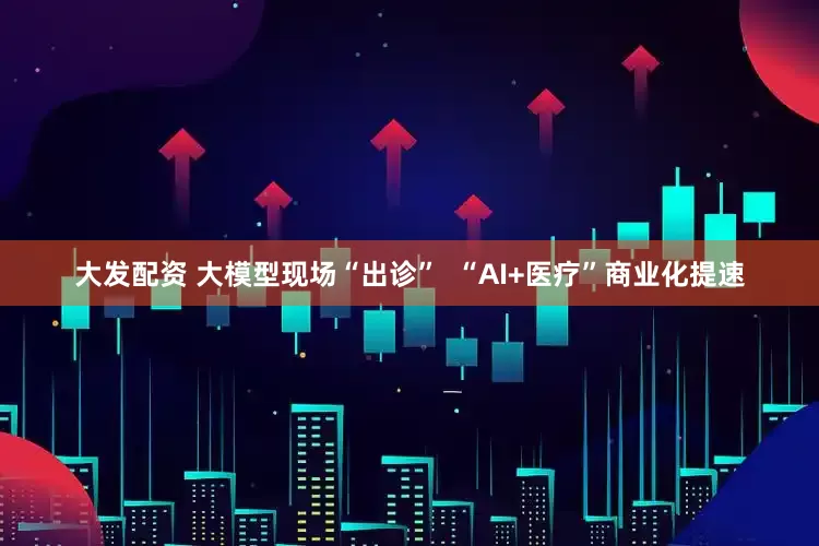 大发配资 大模型现场“出诊”  “AI+医疗”商业化提速
