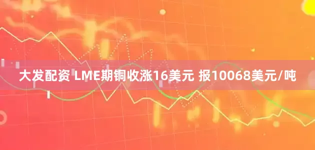 大发配资 LME期铜收涨16美元 报10068美元/吨
