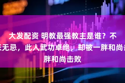 大发配资 明教最强教主是谁?不是张无忌,此人武功卓绝,却被一胖和尚击败