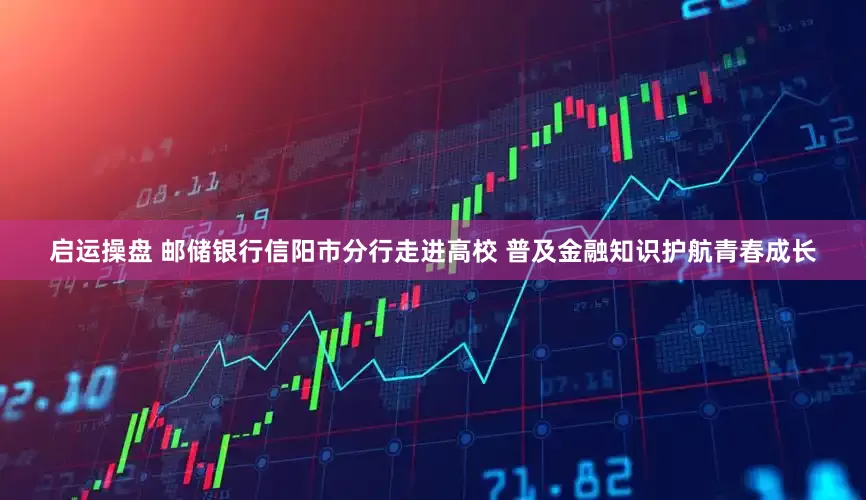 启运操盘 邮储银行信阳市分行走进高校 普及金融知识护航青春成长