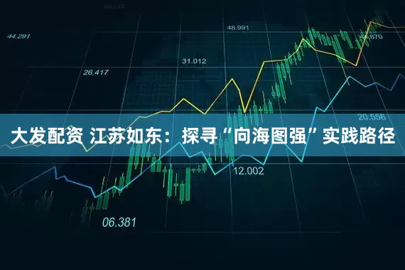 大发配资 江苏如东：探寻“向海图强”实践路径