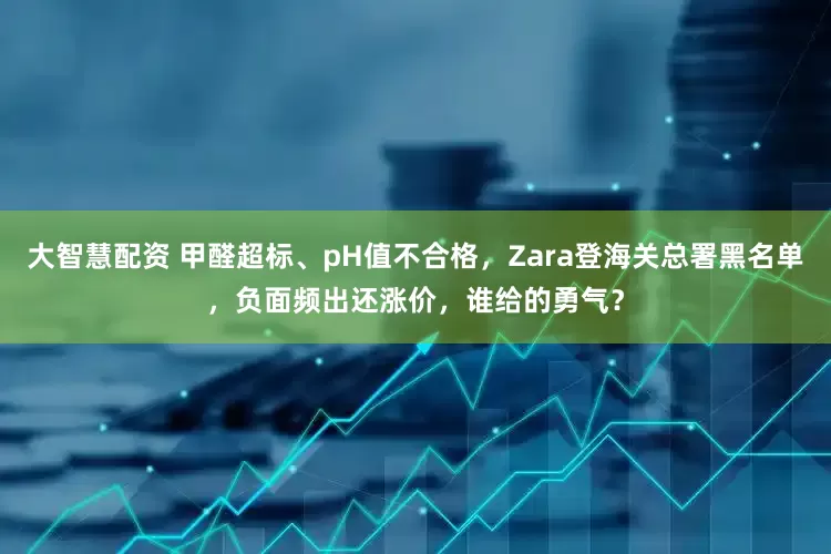 大智慧配资 甲醛超标、pH值不合格，Zara登海关总署黑名单，负面频出还涨价，谁给的勇气？