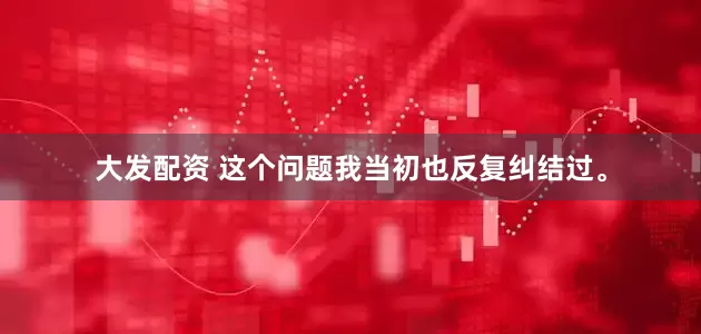 大发配资 这个问题我当初也反复纠结过。